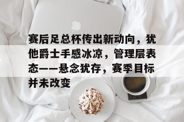 oubo abg-包含赛后足总杯传出新动向，犹他爵士手感冰凉，管理层表态——悬念犹存，赛季目标并未改变的词条