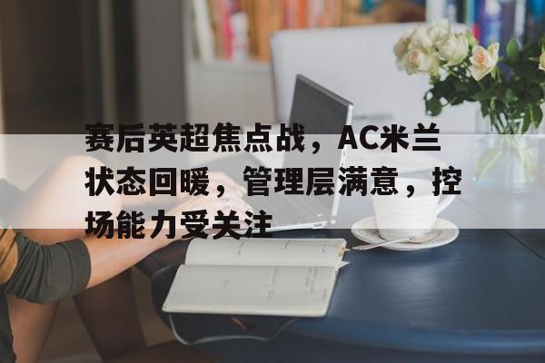oubo注册-赛后英超焦点战，AC米兰状态回暖，管理层满意，控场能力受关注的简单介绍